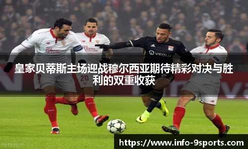 皇家贝蒂斯主场迎战穆尔西亚期待精彩对决与胜利的双重收获